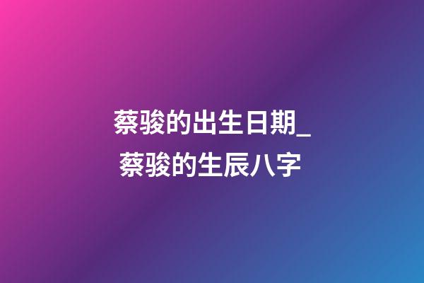 蔡骏的出生日期_ 蔡骏的生辰八字